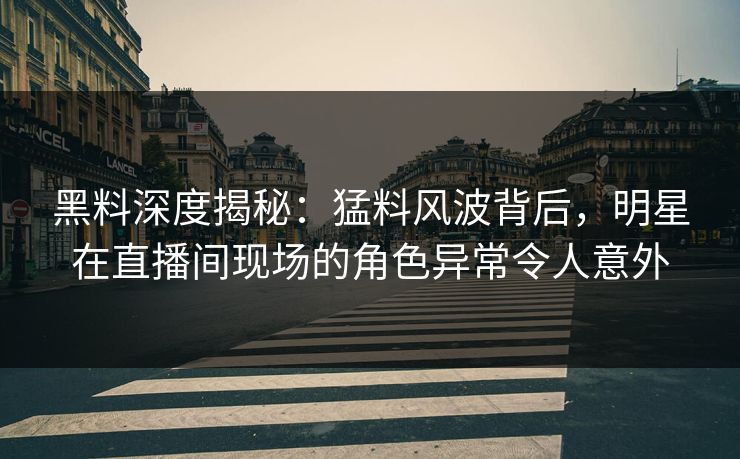 黑料深度揭秘：猛料风波背后，明星在直播间现场的角色异常令人意外