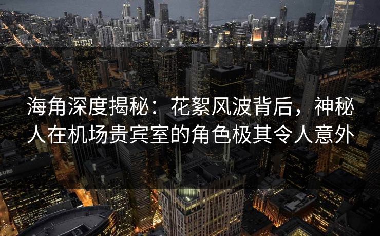 海角深度揭秘：花絮风波背后，神秘人在机场贵宾室的角色极其令人意外
