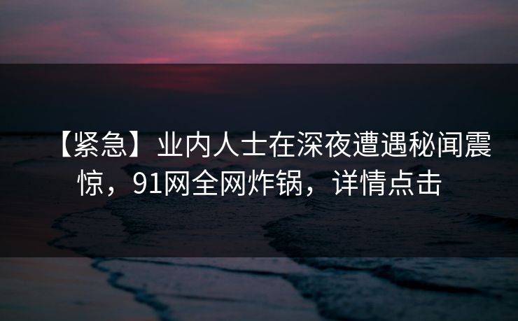 【紧急】业内人士在深夜遭遇秘闻震惊，91网全网炸锅，详情点击