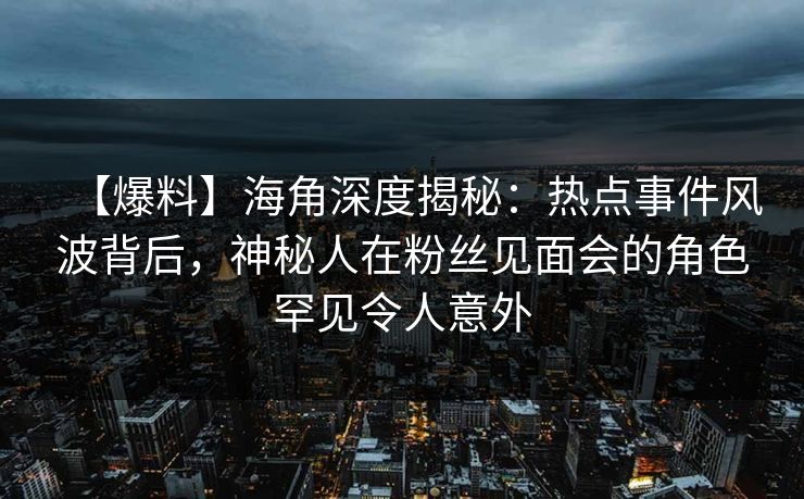 【爆料】海角深度揭秘：热点事件风波背后，神秘人在粉丝见面会的角色罕见令人意外
