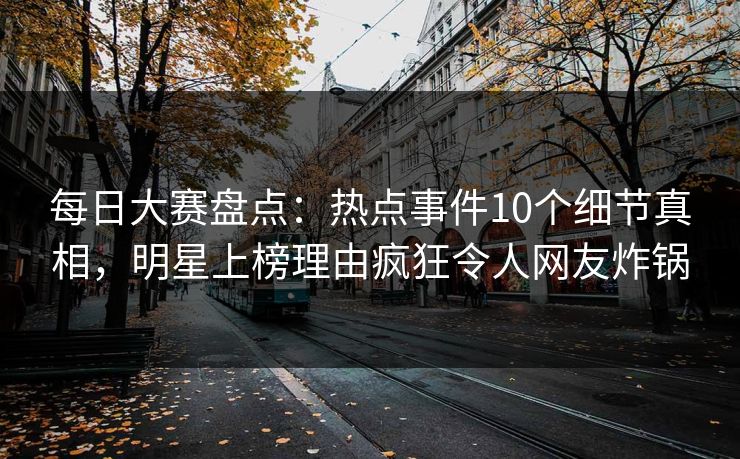 每日大赛盘点：热点事件10个细节真相，明星上榜理由疯狂令人网友炸锅
