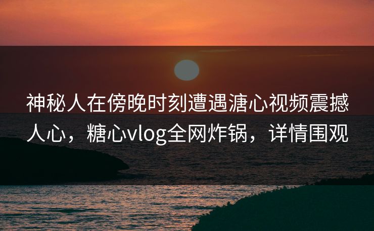 神秘人在傍晚时刻遭遇溏心视频震撼人心，糖心vlog全网炸锅，详情围观