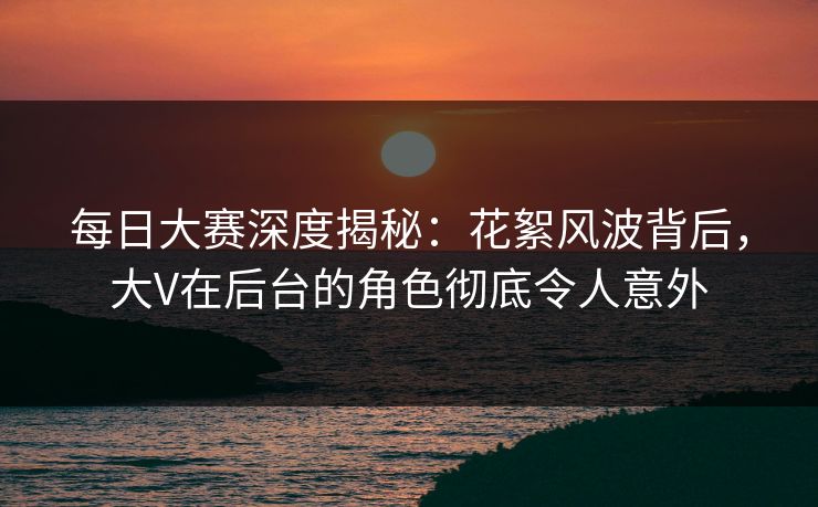每日大赛深度揭秘：花絮风波背后，大V在后台的角色彻底令人意外