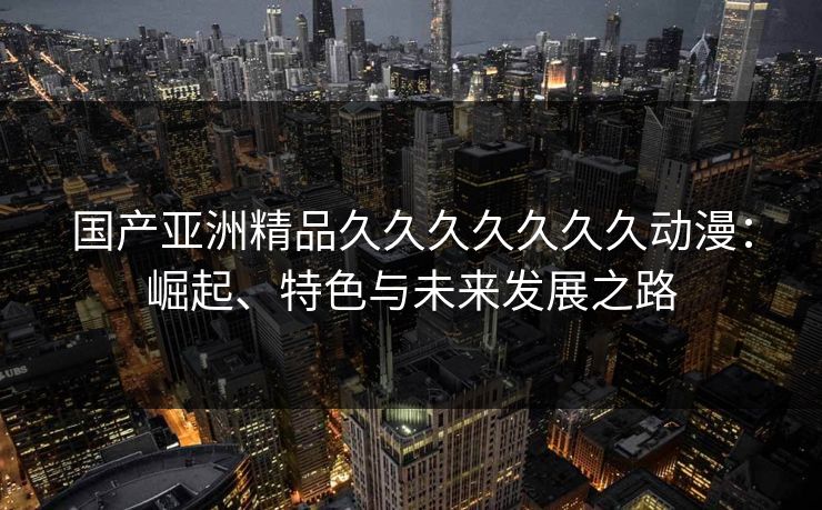 国产亚洲精品久久久久久久久动漫：崛起、特色与未来发展之路