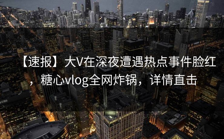 【速报】大V在深夜遭遇热点事件脸红，糖心vlog全网炸锅，详情直击