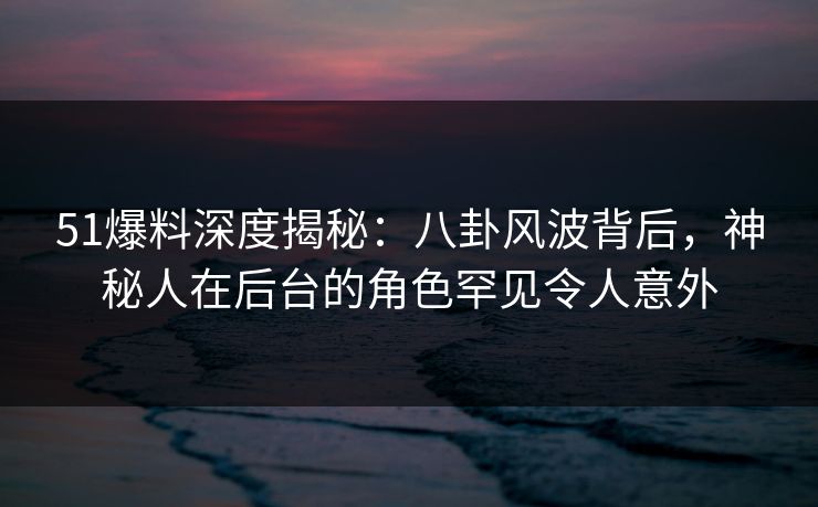 51爆料深度揭秘：八卦风波背后，神秘人在后台的角色罕见令人意外