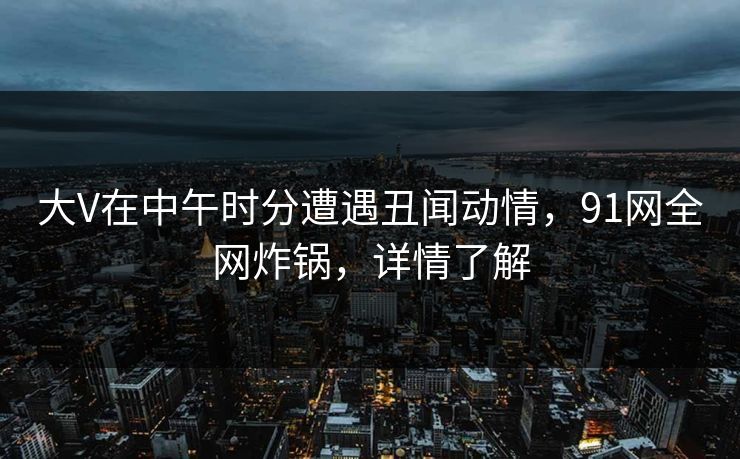 大V在中午时分遭遇丑闻动情，91网全网炸锅，详情了解
