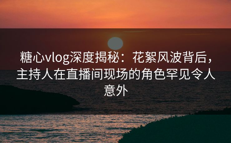 糖心vlog深度揭秘：花絮风波背后，主持人在直播间现场的角色罕见令人意外