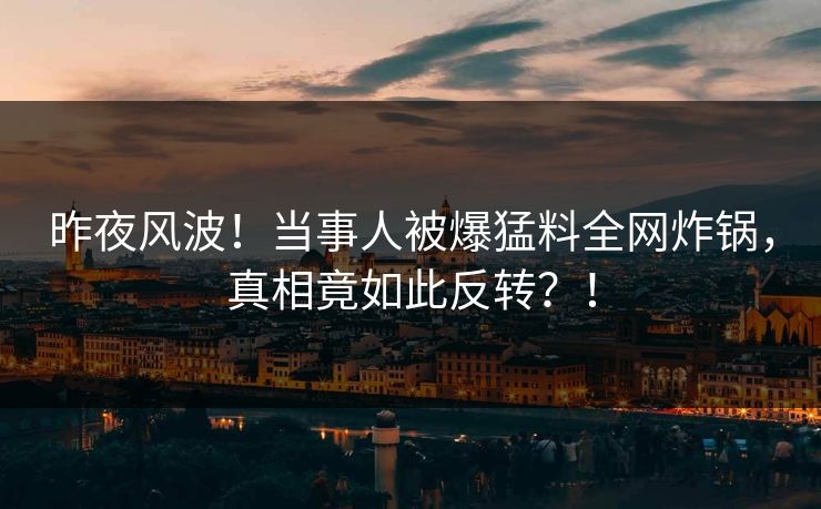 昨夜风波！当事人被爆猛料全网炸锅，真相竟如此反转？！
