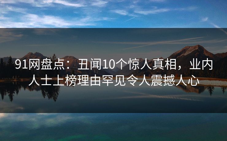 91网盘点：丑闻10个惊人真相，业内人士上榜理由罕见令人震撼人心