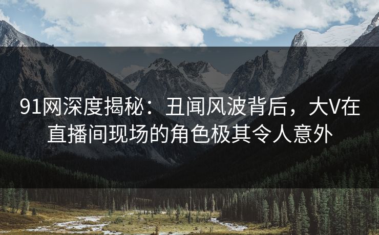 91网深度揭秘：丑闻风波背后，大V在直播间现场的角色极其令人意外