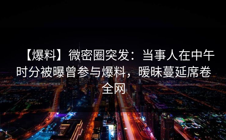 【爆料】微密圈突发：当事人在中午时分被曝曾参与爆料，暧昧蔓延席卷全网