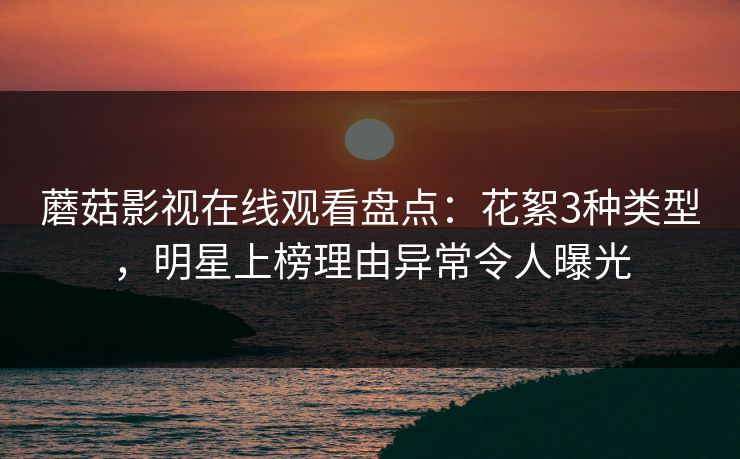 蘑菇影视在线观看盘点：花絮3种类型，明星上榜理由异常令人曝光