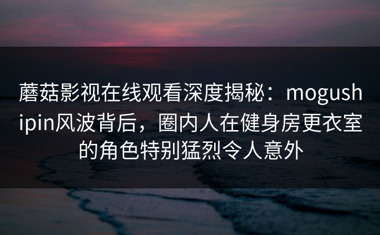 蘑菇影视在线观看深度揭秘：mogushipin风波背后，圈内人在健身房更衣室的角色特别猛烈令人意外