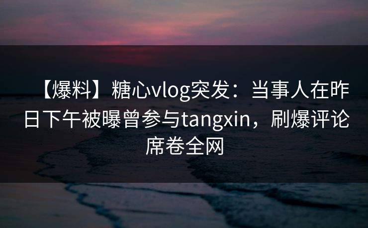 【爆料】糖心vlog突发:当事人在昨日下午被曝曾参与tangxin,刷爆评论席卷全网 【爆料】糖心vlog突发:当事人在昨日下午被曝曾参与tangxin,刷爆评论席卷全网