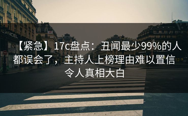 【紧急】17c盘点：丑闻最少99%的人都误会了，主持人上榜理由难以置信令人真相大白