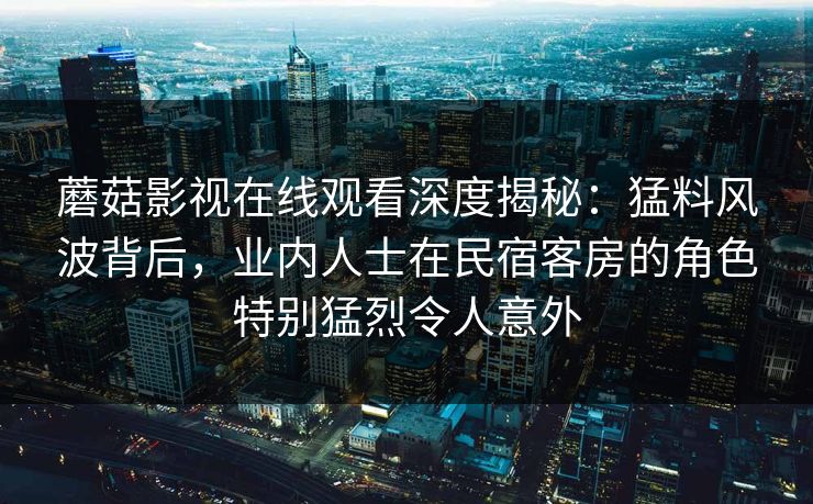 蘑菇影视在线观看深度揭秘：猛料风波背后，业内人士在民宿客房的角色特别猛烈令人意外