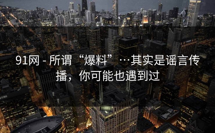 91网 - 所谓“爆料”…其实是谣言传播，你可能也遇到过