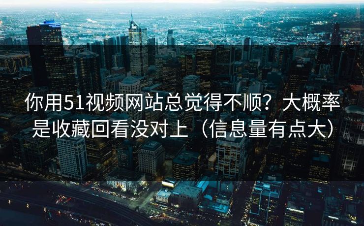 你用51视频网站总觉得不顺？大概率是收藏回看没对上（信息量有点大）