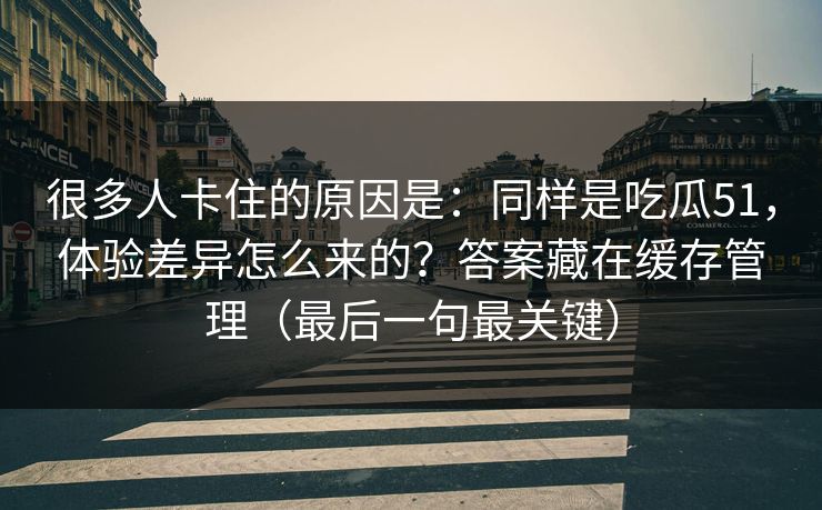 很多人卡住的原因是：同样是吃瓜51，体验差异怎么来的？答案藏在缓存管理（最后一句最关键）