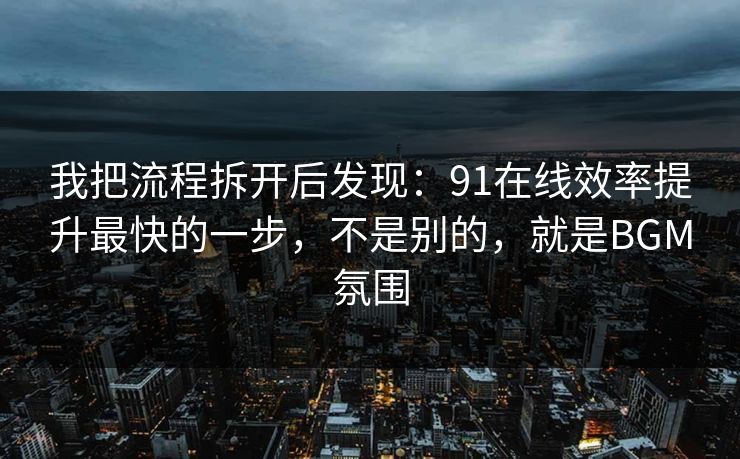 我把流程拆开后发现：91在线效率提升最快的一步，不是别的，就是BGM氛围