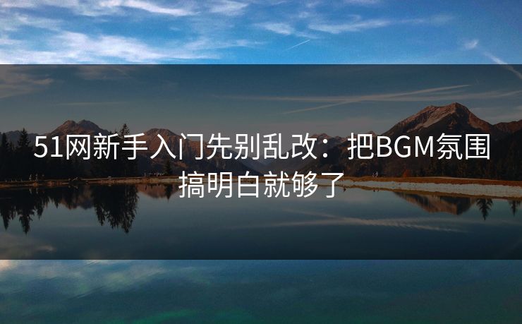 51网新手入门先别乱改：把BGM氛围搞明白就够了